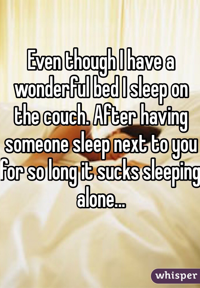 Even though I have a wonderful bed I sleep on the couch. After having someone sleep next to you for so long it sucks sleeping alone...
