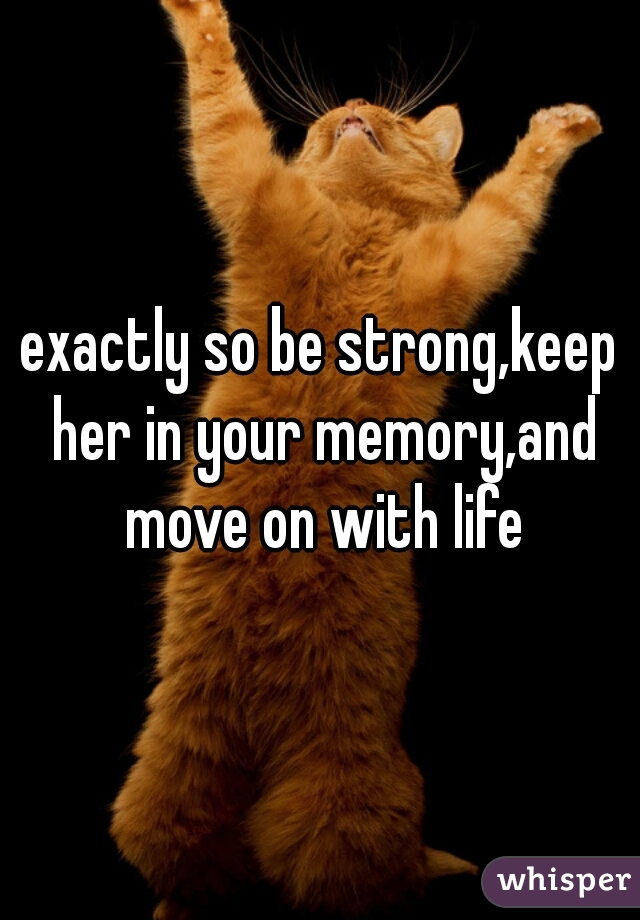 exactly so be strong,keep her in your memory,and move on with life