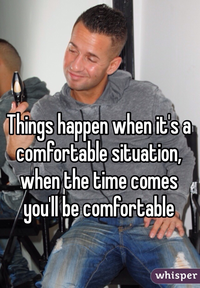 Things happen when it's a comfortable situation, when the time comes you'll be comfortable 