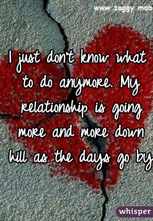 I just don't know what to do anymore. My relationship is going more and more down hill as the days go by.