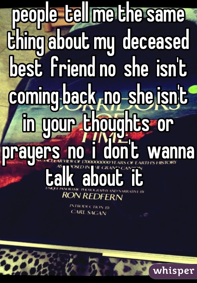 people  tell me the same thing about my  deceased  best  friend no  she  isn't  coming back  no  she isn't  in  your  thoughts  or  prayers  no  i  don't  wanna  talk  about  it  