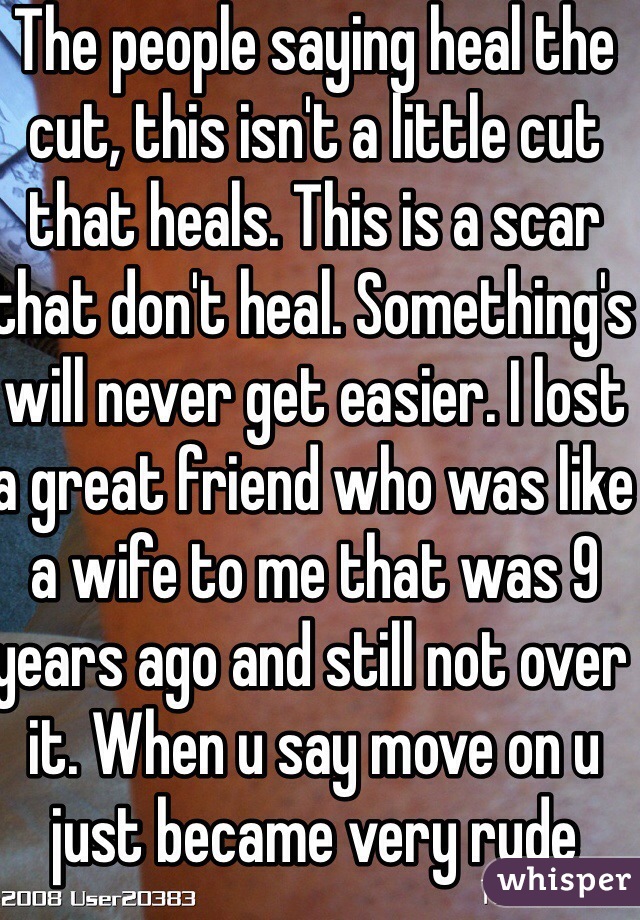 The people saying heal the cut, this isn't a little cut that heals. This is a scar that don't heal. Something's will never get easier. I lost a great friend who was like a wife to me that was 9 years ago and still not over it. When u say move on u just became very rude