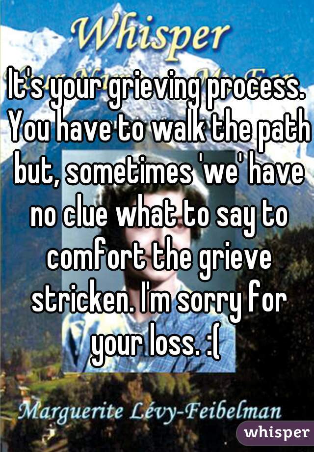 It's your grieving process. You have to walk the path but, sometimes 'we' have no clue what to say to comfort the grieve stricken. I'm sorry for your loss. :( 