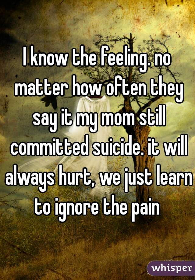 I know the feeling. no matter how often they say it my mom still committed suicide. it will always hurt, we just learn to ignore the pain 