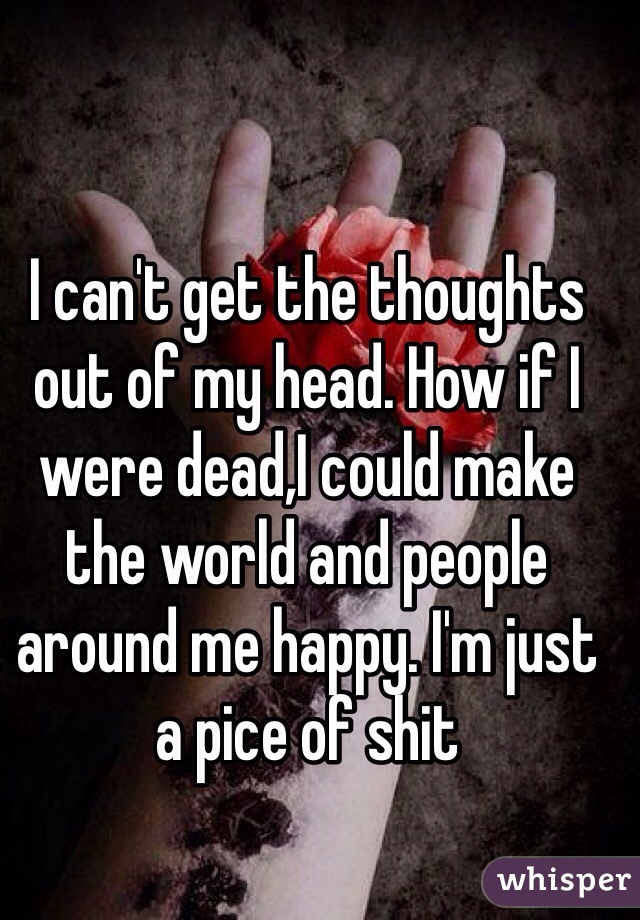 I can't get the thoughts out of my head. How if I were dead,I could make the world and people around me happy. I'm just a pice of shit 