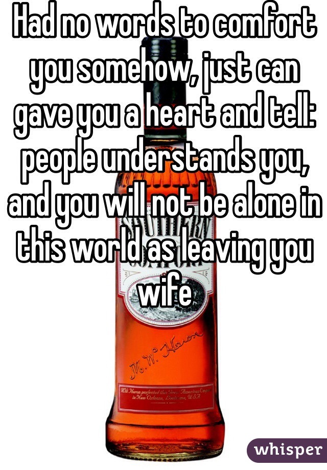 Had no words to comfort you somehow, just can gave you a heart and tell: people understands you, and you will not be alone in this world as leaving you wife