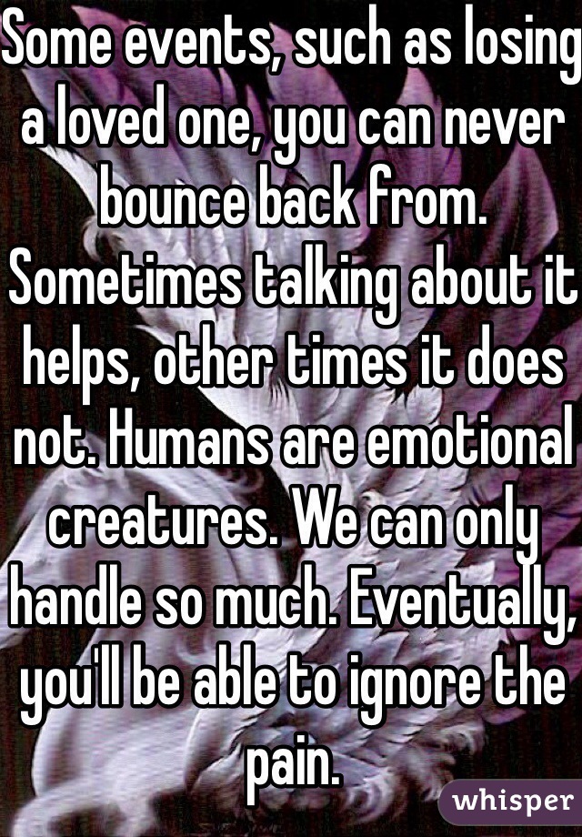 Some events, such as losing a loved one, you can never bounce back from. Sometimes talking about it helps, other times it does not. Humans are emotional creatures. We can only handle so much. Eventually, you'll be able to ignore the pain. 