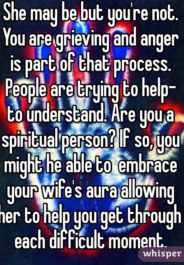 She may be but you're not. You are grieving and anger is part of that process. People are trying to help- to understand. Are you a spiritual person? If so, you might he able to  embrace your wife's aura allowing her to help you get through each difficult moment. 