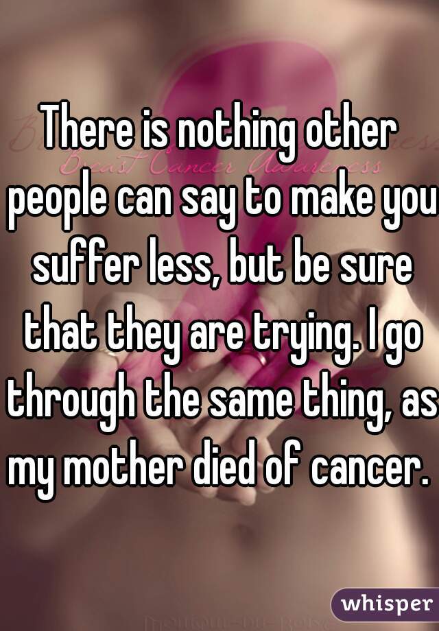 There is nothing other people can say to make you suffer less, but be sure that they are trying. I go through the same thing, as my mother died of cancer. 