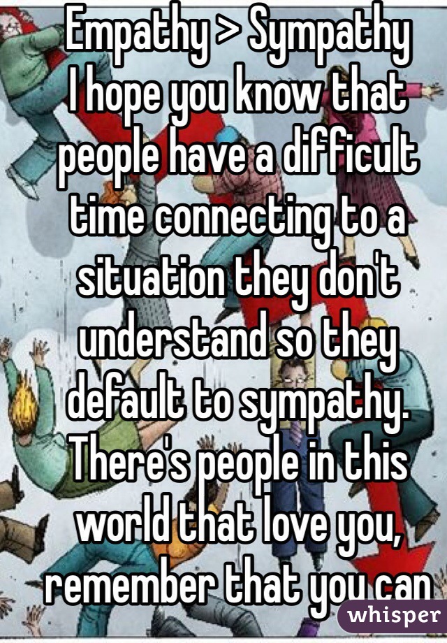 Empathy > Sympathy
I hope you know that people have a difficult time connecting to a situation they don't understand so they default to sympathy. There's people in this world that love you, remember that you can always rely on someone out there if you need it. 