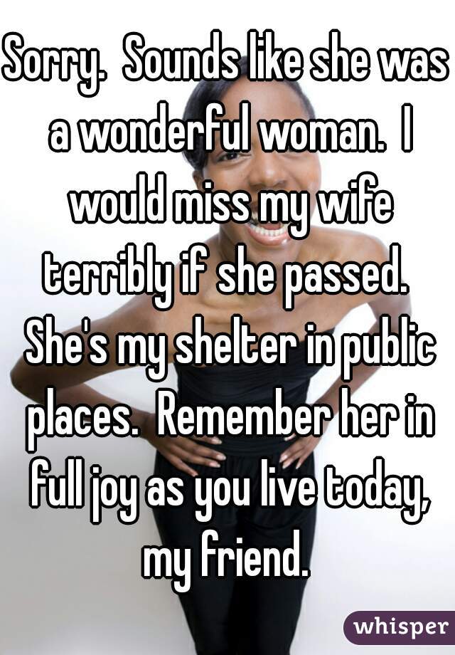 Sorry.  Sounds like she was a wonderful woman.  I would miss my wife terribly if she passed.  She's my shelter in public places.  Remember her in full joy as you live today, my friend. 