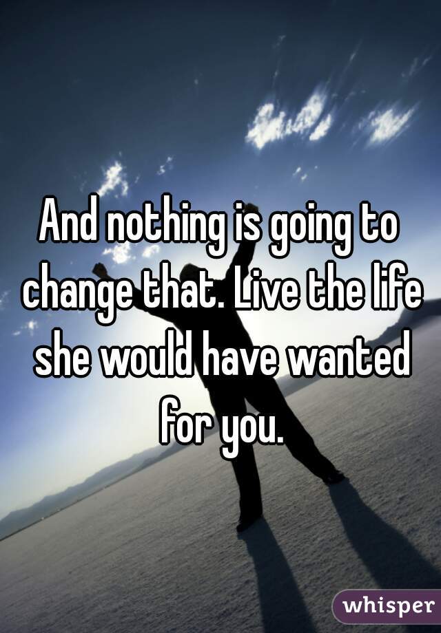 And nothing is going to change that. Live the life she would have wanted for you.