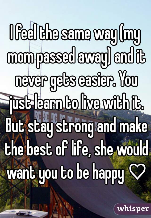 I feel the same way (my mom passed away) and it never gets easier. You just learn to live with it. But stay strong and make the best of life, she would want you to be happy ♡