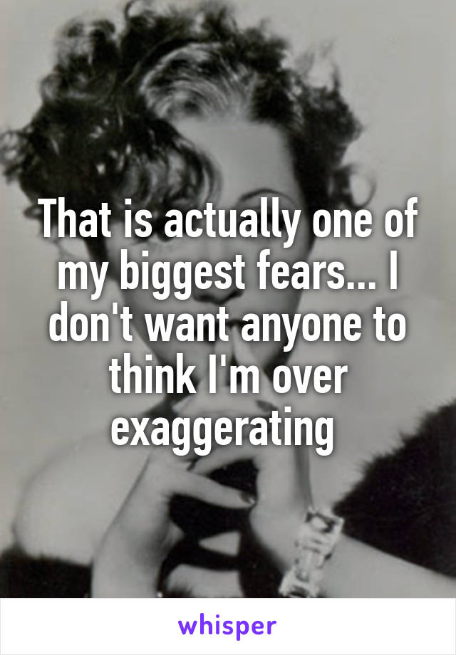 That is actually one of my biggest fears... I don't want anyone to think I'm over exaggerating 