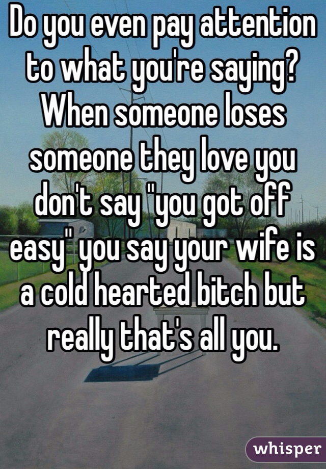 Do you even pay attention to what you're saying?  When someone loses someone they love you don't say "you got off easy" you say your wife is a cold hearted bitch but really that's all you.