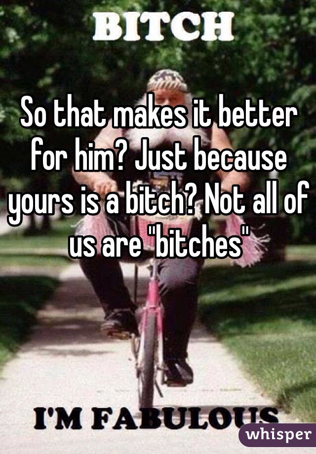 So that makes it better for him? Just because yours is a bitch? Not all of us are "bitches"