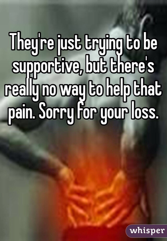 They're just trying to be supportive, but there's really no way to help that pain. Sorry for your loss.