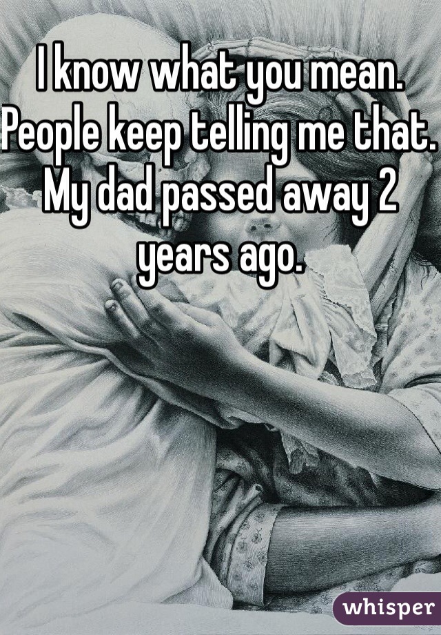 I know what you mean. People keep telling me that. My dad passed away 2 years ago. 