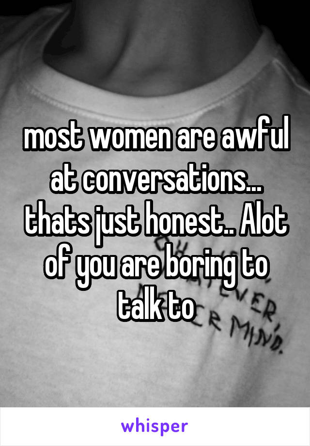 most women are awful at conversations... thats just honest.. Alot of you are boring to talk to