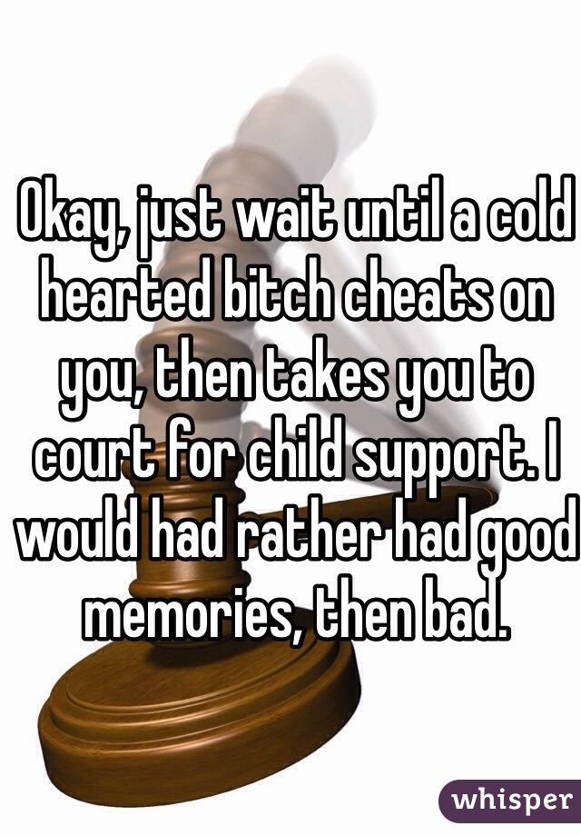 Okay, just wait until a cold hearted bitch cheats on you, then takes you to court for child support. I would had rather had good memories, then bad. 