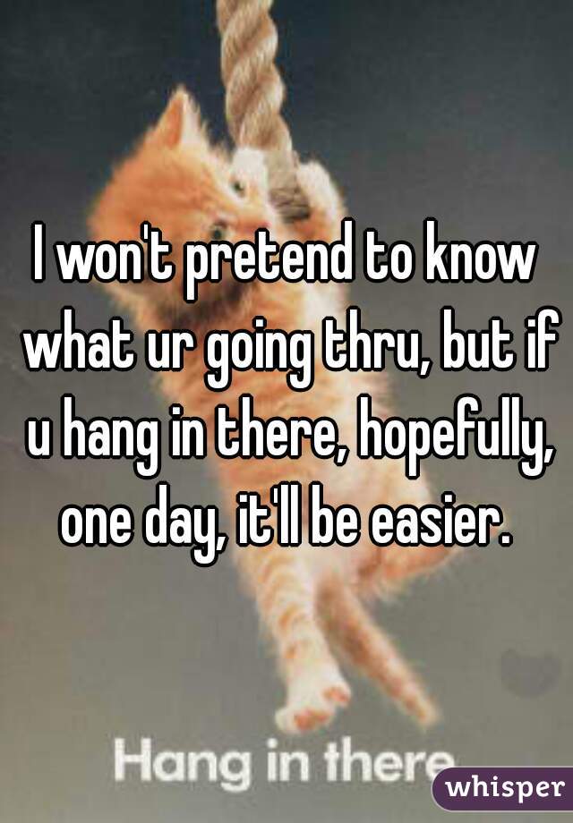 I won't pretend to know what ur going thru, but if u hang in there, hopefully, one day, it'll be easier. 