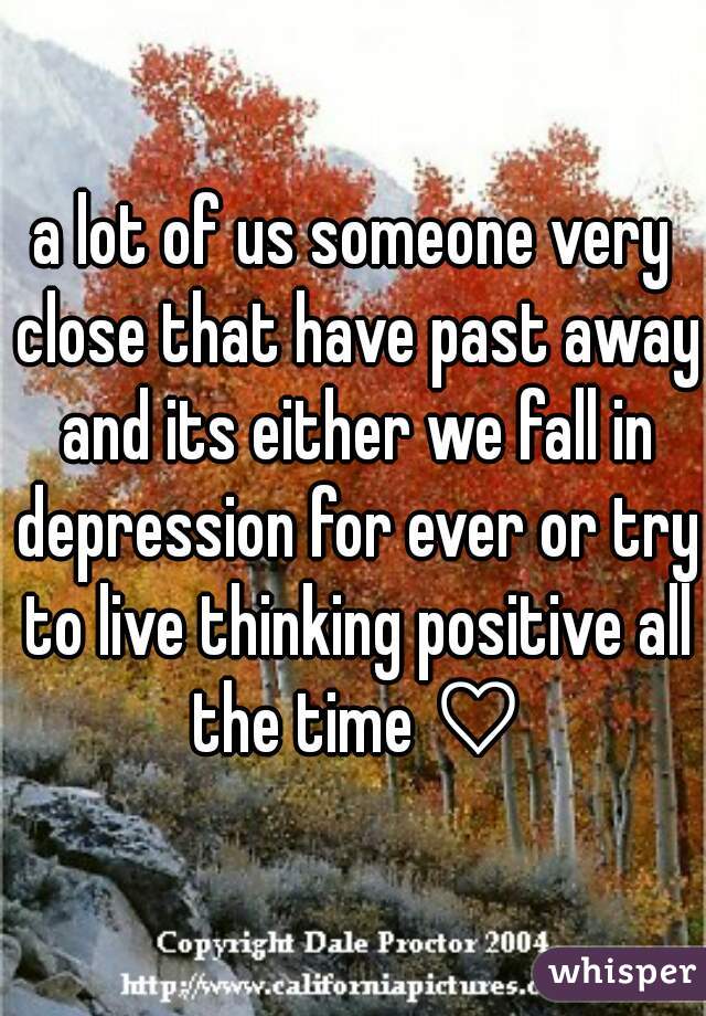 a lot of us someone very close that have past away and its either we fall in depression for ever or try to live thinking positive all the time ♡