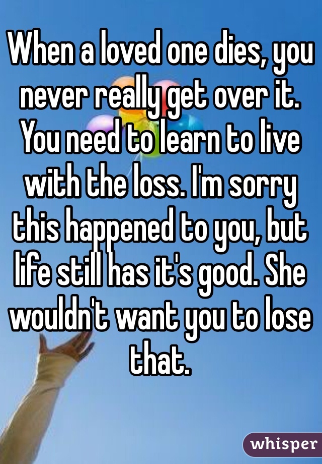 When a loved one dies, you never really get over it. You need to learn to live with the loss. I'm sorry this happened to you, but life still has it's good. She wouldn't want you to lose that.