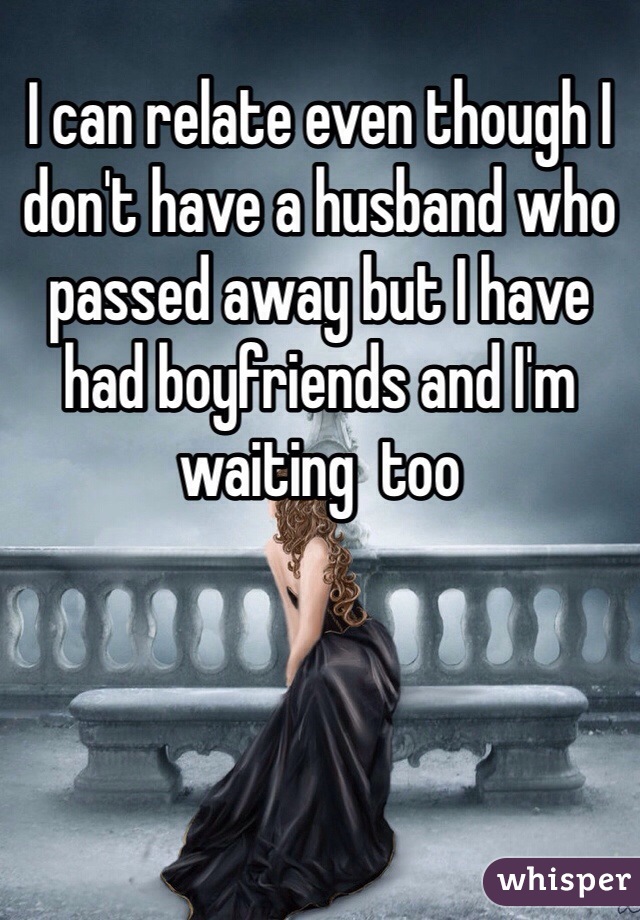 I can relate even though I don't have a husband who passed away but I have had boyfriends and I'm waiting  too