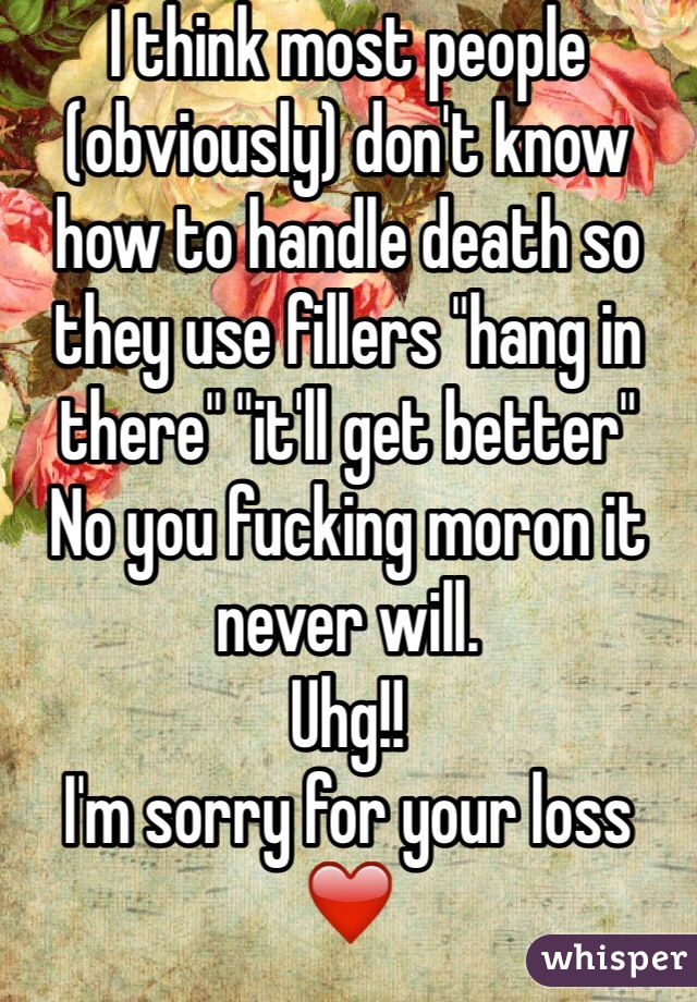 I think most people (obviously) don't know how to handle death so they use fillers "hang in there" "it'll get better" 
No you fucking moron it never will. 
Uhg!!
I'm sorry for your loss ❤️