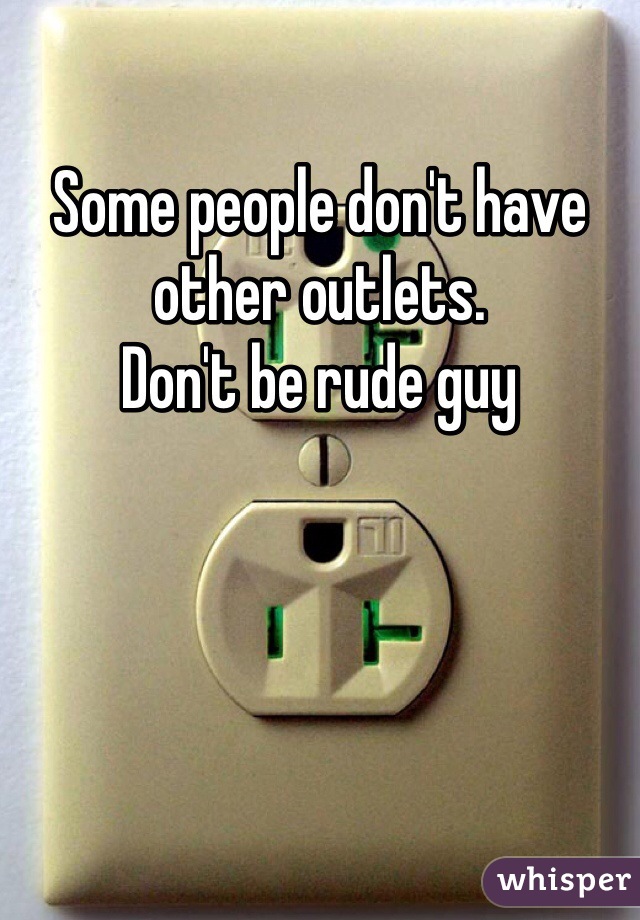 Some people don't have other outlets. 
Don't be rude guy