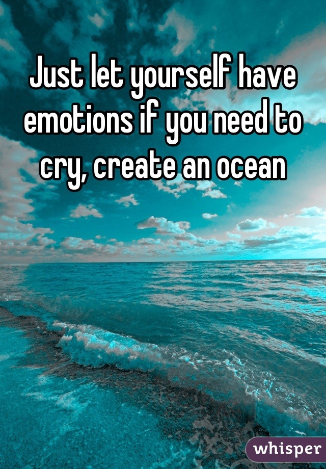 Just let yourself have emotions if you need to cry, create an ocean