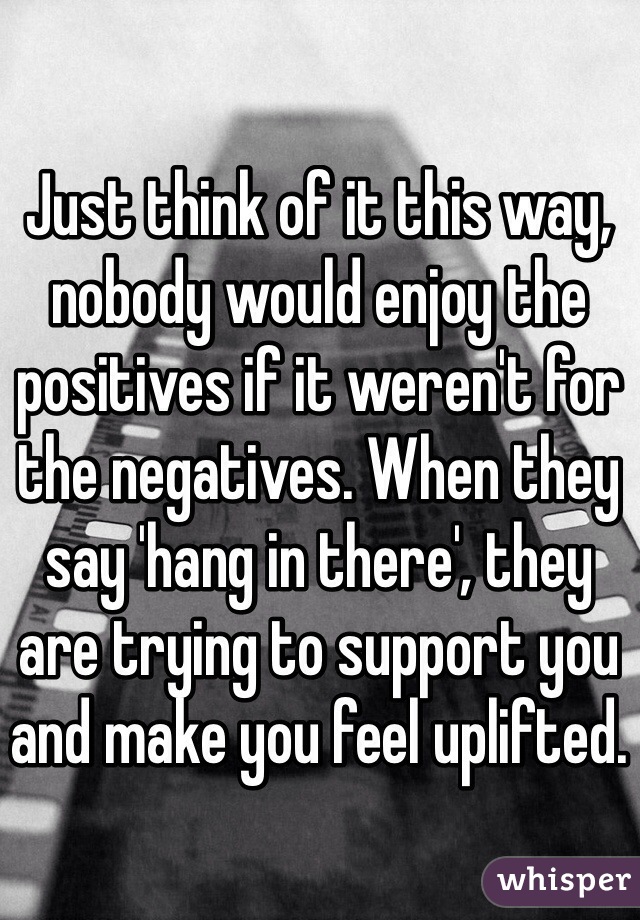 Just think of it this way, nobody would enjoy the positives if it weren't for the negatives. When they say 'hang in there', they are trying to support you and make you feel uplifted.
