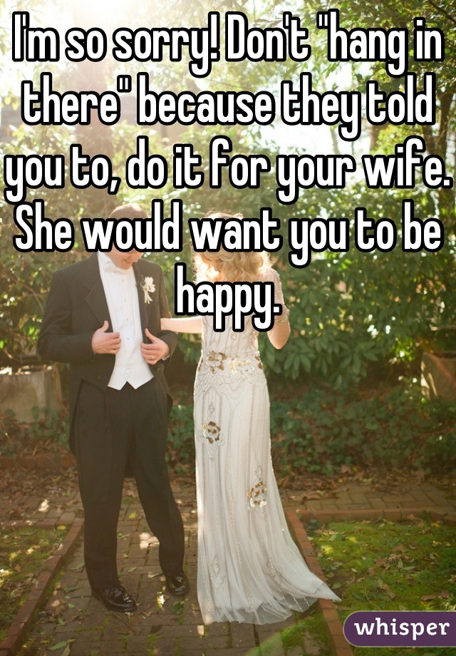 I'm so sorry! Don't "hang in there" because they told you to, do it for your wife. She would want you to be happy.