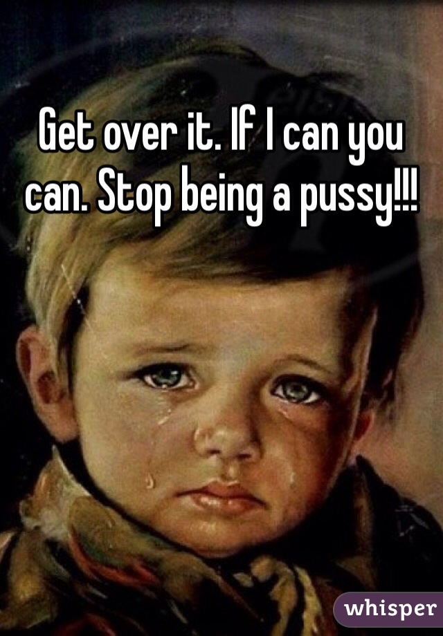 Get over it. If I can you can. Stop being a pussy!!!