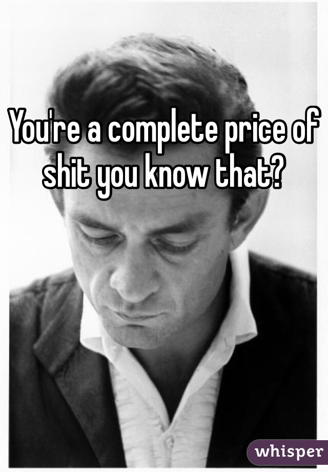 You're a complete price of shit you know that? 