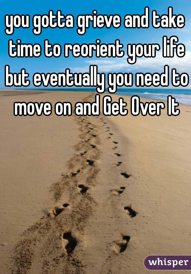 you gotta grieve and take time to reorient your life but eventually you need to move on and Get Over It