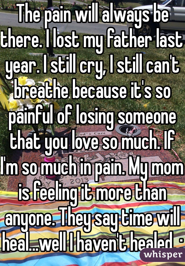 The pain will always be there. I lost my father last year. I still cry, I still can't breathe because it's so painful of losing someone that you love so much. If I'm so much in pain. My mom is feeling it more than anyone. They say time will heal...well I haven't healed. :(
