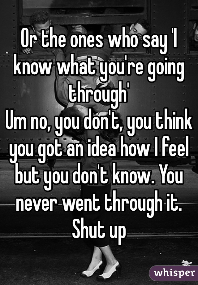 Or the ones who say 'I know what you're going through' 
Um no, you don't, you think you got an idea how I feel but you don't know. You never went through it. Shut up
