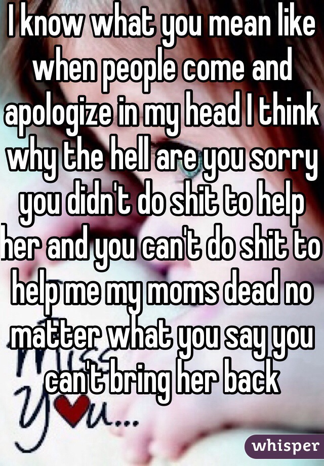 I know what you mean like when people come and apologize in my head I think why the hell are you sorry you didn't do shit to help her and you can't do shit to help me my moms dead no matter what you say you can't bring her back 
