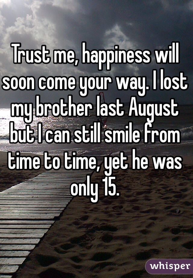 Trust me, happiness will soon come your way. I lost my brother last August but I can still smile from time to time, yet he was only 15.