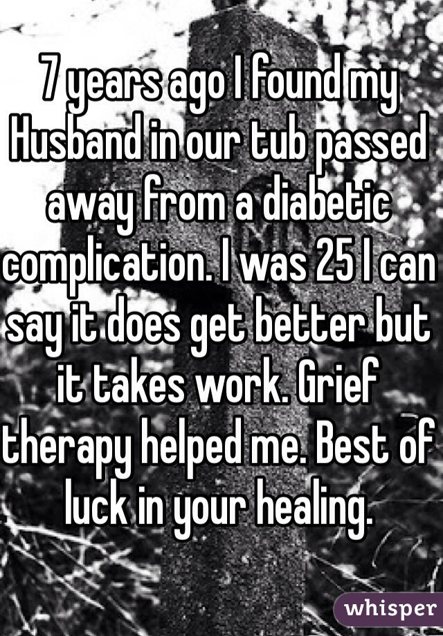 7 years ago I found my Husband in our tub passed away from a diabetic complication. I was 25 I can say it does get better but it takes work. Grief therapy helped me. Best of luck in your healing. 