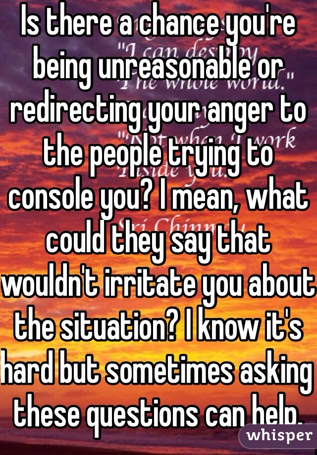 Is there a chance you're being unreasonable or redirecting your anger to the people trying to console you? I mean, what could they say that wouldn't irritate you about the situation? I know it's hard but sometimes asking these questions can help. They don't have ill intentions. 