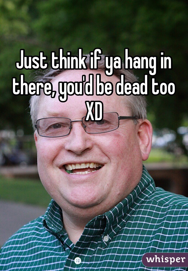Just think if ya hang in there, you'd be dead too XD