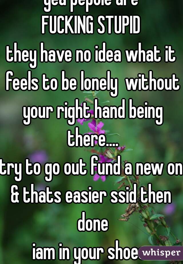 yea pepole are
FUCKING STUPID
they have no idea what it feels to be lonely  without your right hand being there....
try to go out fund a new one
& thats easier ssid then done
iam in your shoes 