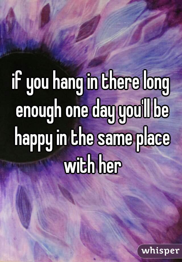 if you hang in there long enough one day you'll be happy in the same place with her