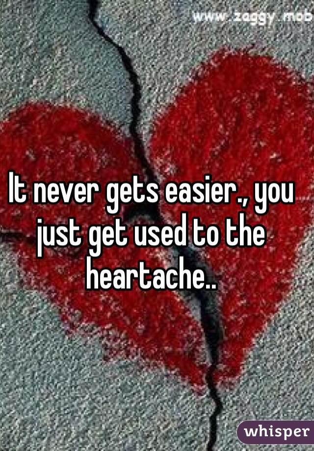 It never gets easier., you just get used to the heartache..