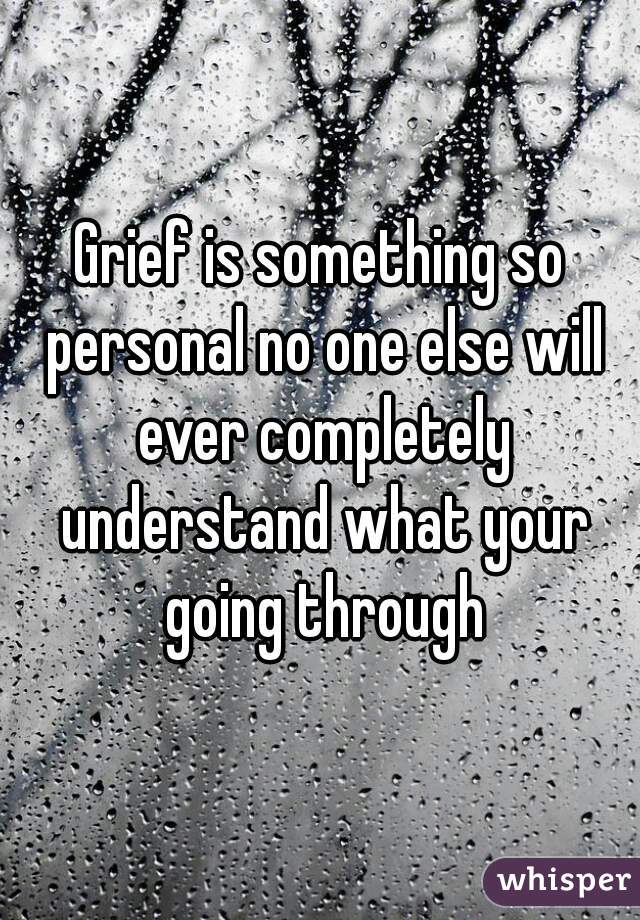 Grief is something so personal no one else will ever completely understand what your going through