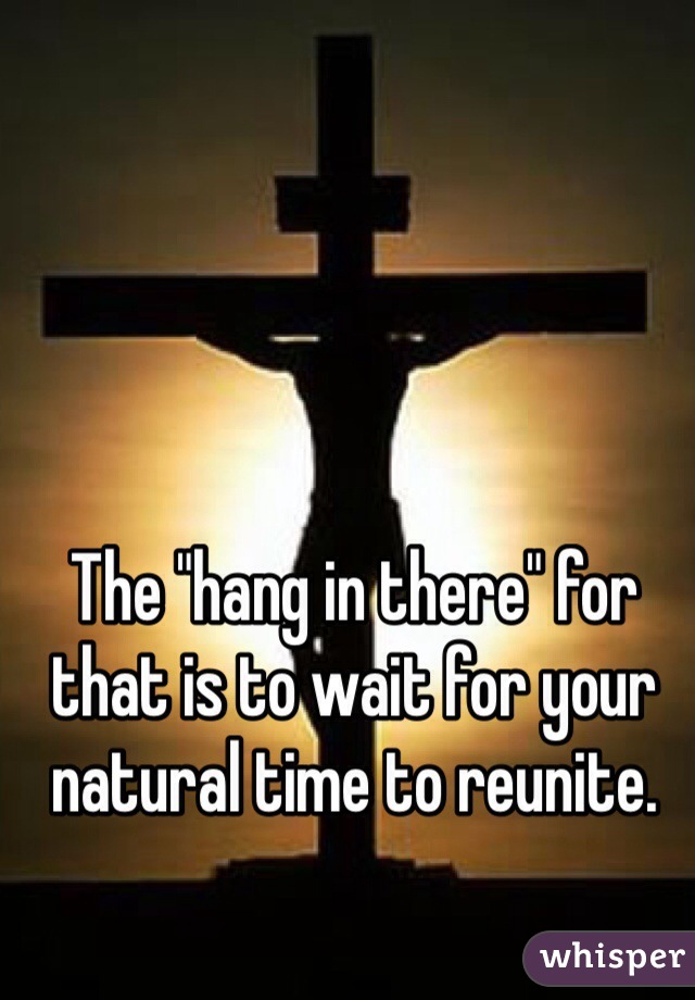 The "hang in there" for that is to wait for your natural time to reunite. 