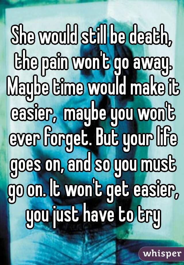 She would still be death, the pain won't go away. Maybe time would make it easier,  maybe you won't ever forget. But your life goes on, and so you must go on. It won't get easier, you just have to try