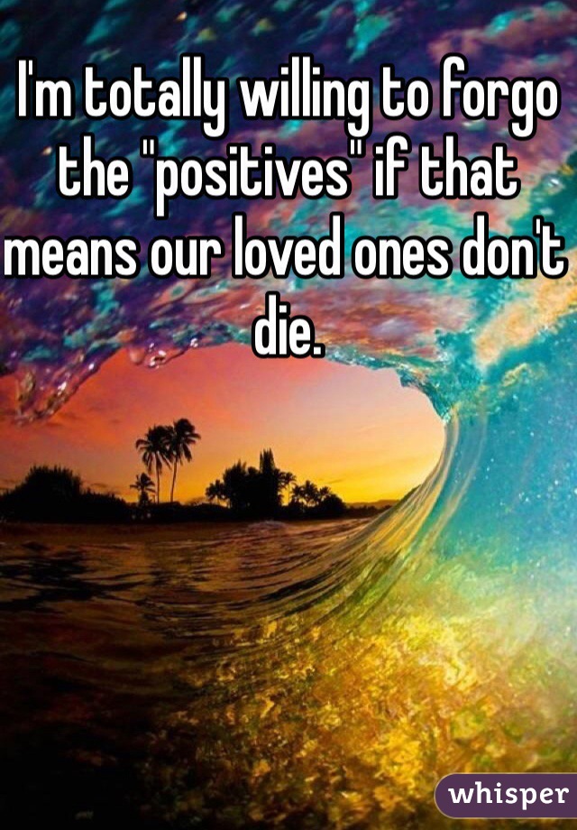 I'm totally willing to forgo the "positives" if that means our loved ones don't die.